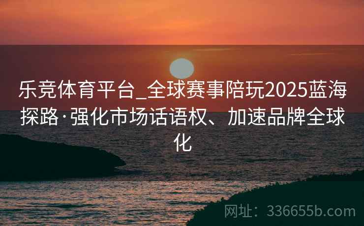乐竞体育平台_全球赛事陪玩2025蓝海探路·强化市场话语权、加速品牌全球化