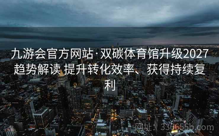 九游会官方网站·双碳体育馆升级2027趋势解读 提升转化效率、获得持续复利