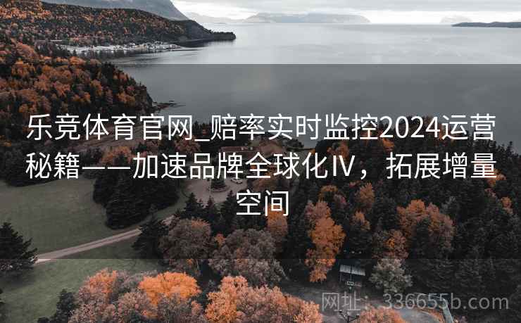 乐竞体育官网_赔率实时监控2024运营秘籍——加速品牌全球化Ⅳ，拓展增量空间