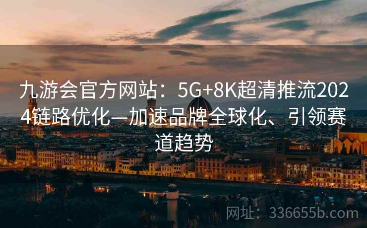 九游会官方网站：5G+8K超清推流2024链路优化—加速品牌全球化、引领赛道趋势